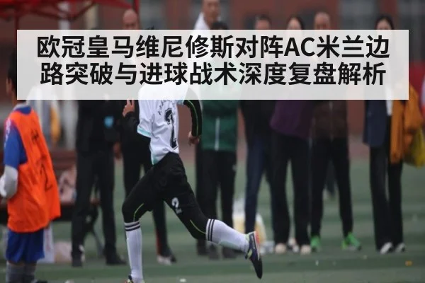 欧冠皇马维尼修斯对阵AC米兰边路突破与进球战术深度复盘解析（kaiyun）