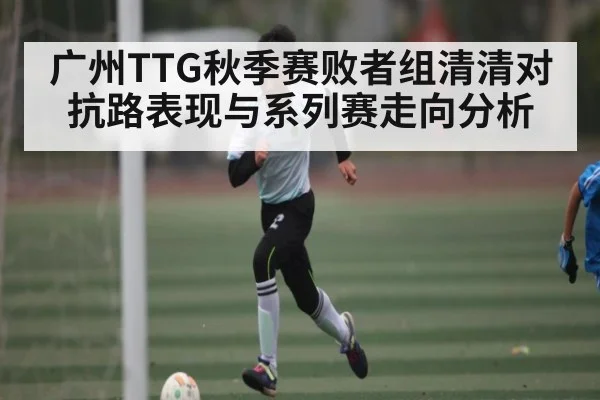 广州TTG秋季赛败者组清清对抗路表现与系列赛走向分析（kaiyun）